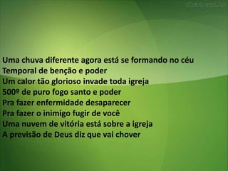 Uma chuva diferente agora está se formando no céu
Temporal de benção e poder
Um calor tão glorioso invade toda igreja
500º de puro fogo santo e poder
Pra fazer enfermidade desaparecer
Pra fazer o inimigo fugir de você
Uma nuvem de vitória está sobre a igreja
A previsão de Deus diz que vai chover
 