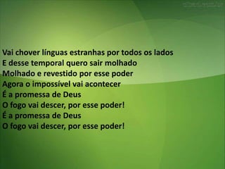 Vai chover línguas estranhas por todos os lados
E desse temporal quero sair molhado
Molhado e revestido por esse poder
Agora o impossível vai acontecer
É a promessa de Deus
O fogo vai descer, por esse poder!
É a promessa de Deus
O fogo vai descer, por esse poder!
 