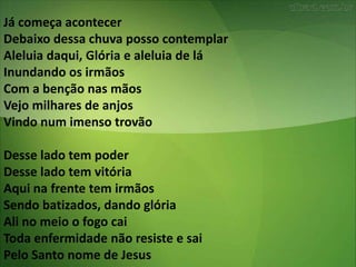 Já começa acontecer
Debaixo dessa chuva posso contemplar
Aleluia daqui, Glória e aleluia de lá
Inundando os irmãos
Com a benção nas mãos
Vejo milhares de anjos
Vindo num imenso trovão
Desse lado tem poder
Desse lado tem vitória
Aqui na frente tem irmãos
Sendo batizados, dando glória
Ali no meio o fogo cai
Toda enfermidade não resiste e sai
Pelo Santo nome de Jesus
 