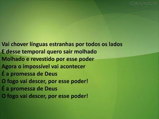 Vai chover línguas estranhas por todos os lados
E desse temporal quero sair molhado
Molhado e revestido por esse poder
Agora o impossível vai acontecer
É a promessa de Deus
O fogo vai descer, por esse poder!
É a promessa de Deus
O fogo vai descer, por esse poder!
 