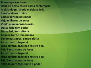 Já começa acontecer
Debaixo dessa chuva posso contemplar
Aleluia daqui, Gloria e aleluia de lá
Inundando os irmãos
Com a benção nas mãos
Vejo milhares de anjos
Vindo num imenso trovão
Desse lado tem poder
Desse lado tem vitória
Aqui na frente tem irmãos
Sendo batizados, dando glória
Ali no meio o fogo cai
Toda enfermidade não resiste e sai
Pelo Santo nome de Jesus
Ali no meio o fogo cai
Toda enfermidade não resiste e sai
Pelo Santo nome de Jesus
500º de puro fogo santo e poder
 