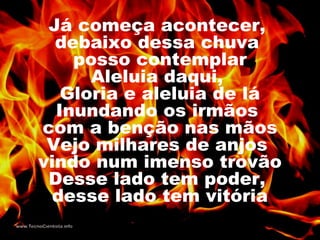 Já começa acontecer,
debaixo dessa chuva
posso contemplar
Aleluia daqui,
Gloria e aleluia de lá
Inundando os irmãos
com a benção nas mãos
Vejo milhares de anjos
vindo num imenso trovão
Desse lado tem poder,
desse lado tem vitória
 
