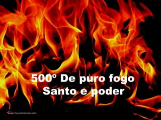 500º De puro fogo
Santo e poder
 