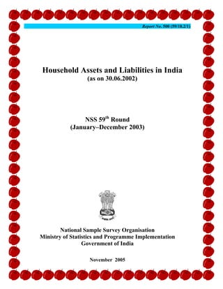 Report No. 500 (59/18.2/1)




Household Assets and Liabilities in India
                 (as on 30.06.2002)




                NSS 59th Round
           (January–December 2003)




        National Sample Survey Organisation
Ministry of Statistics and Programme Implementation
                 Government of India

                  November 2005
 
