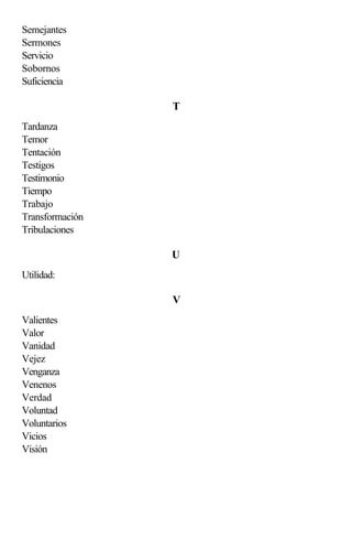 Semejantes
Sermones
Servicio
Sobornos
Suficiencia

                 T
Tardanza
Temor
Tentación
Testigos
Testimonio
Tiempo
Trabajo
Transformación
Tribulaciones

                 U
Utilidad:

                 V
Valientes
Valor
Vanidad
Vejez
Venganza
Venenos
Verdad
Voluntad
Voluntarios
Vicios
Visión
 