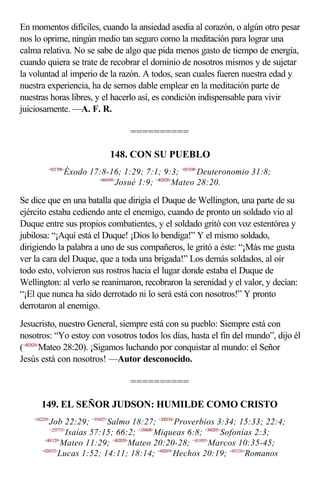 En momentos difíciles, cuando la ansiedad asedia al corazón, o algún otro pesar
nos lo oprime, ningún medio tan seguro como la meditación para lograr una
calma relativa. No se sabe de algo que pida menos gasto de tiempo de energía,
cuando quiera se trate de recobrar el dominio de nosotros mismos y de sujetar
la voluntad al imperio de la razón. A todos, sean cuales fueren nuestra edad y
nuestra experiencia, ha de sernos dable emplear en la meditación parte de
nuestras horas libres, y el hacerlo así, es condición indispensable para vivir
juiciosamente. —A. F. R.

                                    ==========

                              148. CON SU PUEBLO
           <021708>
                  Éxodo 17:8-16; 1:29; 7:1; 9:3; <053108>Deuteronomio 31:8;
                          <060109>
                                  Josué 1:9; <402820>Mateo 28:20.

Se dice que en una batalla que dirigía el Duque de Wellington, una parte de su
ejército estaba cediendo ante el enemigo, cuando de pronto un soldado vio al
Duque entre sus propios combatientes, y el soldado gritó con voz estentórea y
jubilosa: “¡Aquí está el Duque! ¡Dios lo bendiga!” Y el mismo soldado,
dirigiendo la palabra a uno de sus compañeros, le gritó a éste: “¡Más me gusta
ver la cara del Duque, que a toda una brigada!” Los demás soldados, al oír
todo esto, volvieron sus rostros hacia el lugar donde estaba el Duque de
Wellington: al verlo se reanimaron, recobraron la serenidad y el valor, y decían:
“¡El que nunca ha sido derrotado ni lo será está con nosotros!” Y pronto
derrotaron al enemigo.
Jesucristo, nuestro General, siempre está con su pueblo: Siempre está con
nosotros: “Yo estoy con vosotros todos los días, hasta el fin del mundo”, dijo él
(<402820>Mateo 28:20). ¡Sigamos luchando por conquistar al mundo: el Señor
Jesús está con nosotros! —Autor desconocido.

                                    ==========

       149. EL SEÑOR JUDSON: HUMILDE COMO CRISTO
    <182229>
            Job 22:29; <191827>Salmo 18:27; <200334>Proverbios 3:34; 15:33; 22:4;
            <235715>
                    Isaías 57:15; 66:2; <330608>Miqueas 6:8; <360203>Sofonías 2:3;
         <401129>
                 Mateo 11:29; <402020>Mateo 20:20-28; <411035>Marcos 10:35-45;
        <420152>
                Lucas 1:52; 14:11; 18:14; <442019>Hechos 20:19; <451216>Romanos
 