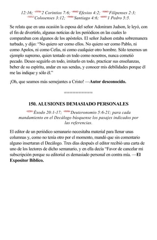 12:16; <470706>2 Corintios 7:6; <490402>Efesios 4:2; <500803>Filipenses 2:3;
         <510312>
                 Colosenses 3:12; <590406>Santiago 4:6; <600505>1 Pedro 5:5.

Se relata que en una ocasión la esposa del señor Adoniram Judson, le leyó, con
el fin de divertirlo, algunas noticias de los periódicos en las cuales lo
comparaban con algunos de los apóstoles. El señor Judson estaba sobremanera
turbado, y dijo: “No quiero ser como ellos. No quiero ser como Pablo, ni
como Apolos, ni como Cefas, ni como cualquier otro hombre. Sólo tenemos un
ejemplo supremo, quien tentado en todo como nosotros, nunca cometió
pecado. Deseo seguirlo en todo, imitarlo en todo, practicar sus enseñanzas,
beber de su espíritu, andar en sus sendas, y conocer mis debilidades porque él
me las indique y sólo él.”
¡Oh, que seamos más semejantes a Cristo! —Autor desconocido.

                                  ==========

           150. ALUSIONES DEMASIADO PERSONALES
         <022001>
           Éxodo 20:1-17; <050506>Deuteronomio 5:6-21; para cada
     mandamiento en el Decálogo búsquense los pasajes indicados por
                            las referencias.

El editor de un periódico semanario necesitaba material para llenar unas
columnas y, como no tenía otro por el momento, mandó que sin comentario
alguno insertaran el Decálogo. Tres días después el editor recibió una carta de
uno de los lectores de dicho semanario, y en ella decía “Favor de cancelar mi
subscripción porque su editorial es demasiado personal en contra mía. —El
Expositor Bíblico.
 