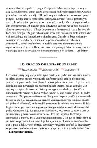 de costumbre, y después me preguntó si podría hablarme en lo privado, y le
dije que sí. Entramos en un cuarto donde nadie pudiera interrumpirnos. Cuando
ya estábamos a solas me dijo: “He sabido que usted está expuesto a un gran
peligro.” Le dije que yo no lo sabía. En seguida agregó: “Así lo pensaba yo;
que no lo sabía usted: por esta razón he venido a verlo. Me dicen que usted se
está enriqueciendo... ¡Cuidado! ¡Está usted en el camino por el cual el diablo
algunas veces conduce a millares de personas a la ruina espiritual y las aleja de
Dios para siempre!” Siguió hablándome sobre este asunto con tanta solemnidad
y sinceridad que me impresionó profundamente. Cuando mi buen visitante y
consejero se despidió de mí, me quedé pensando en lo que habíamos
conversado y decidí que haría yo lo posible para que el aumento de mis
riquezas no me alejara de Dios, sino más bien para que éstas me acercaran a él
y para que con ellas ayudara yo a extender su reino en la tierra. —Anónimo.

                                  ==========

              153. ORACION IMPROPIA DE UN PADRE
          <402022>
                 Mateo 20:22; <450826>Romanos 8:26; <590403>Santiago 4:3.

Cierto niño, muy pequeño, estaba agonizando y su padre, que lo amaba mucho,
se afligía en gran manera y no quería conformarse con que su hijo muriera,
aunque con palabras de consuelo se lo aconsejaban sus amigos. El pastor de la
iglesia a la cual pertenecía ese padre atribulado le daba iguales consejos y le
decía que aceptara la voluntad divina y entregara la vida de su hijo a Dios,
principalmente porque no había probabilidades de que el niño sanara. El padre
contestaba: “No puedo conformarme. Estoy orando para que Dios me conceda
la vida de mi hijo, cualquiera que sean las consecuencias.” Se realizó el anhelo
del padre: el niño sanó, se desarrolló, y su padre lo mimaba con exceso. El hijo
llegó a ser un perverso: una espina que siempre estaba hiriendo el corazón del
padre. Cuando el hijo fue grande se hizo ladrón, robó cosas de valor a uno de
sus maestros, y cometió otros muchos delitos; fue llevado a la cárcel y
sentenciado a muerte. Tuvo una muerte ignominiosa, y sin que se arrepintiera de
sus muchos pecados. Cuando el hijo fue ejecutado, el padre se acordó de lo
que le pidió a Dios, y con tristeza, lágrimas y vergüenza confesó su insensatez y
su pecado al no haber estado conforme con que se hiciera la voluntad de Dios.
—El Expositor Bíblico.
 