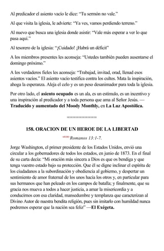 Al predicador el asiento vacío le dice: “Tu sermón no vale.”
Al que visita la iglesia, le advierte: “Ya ves, vamos perdiendo terreno.”
Al nuevo que busca una iglesia donde asistir: “Vale más esperar a ver lo que
pasa aquí.”
Al tesorero de la iglesia: “¡Cuidado! ¡Habrá un déficit”
A los miembros presentes les aconseja: “Ustedes también pueden ausentarse el
domingo próximo.”
A los verdaderos fieles les aconseja: “Trabajad, invitad, orad, llenad esos
asientos vacíos.” El asiento vacío testifica contra los cultos. Mata la inspiración,
ahoga la esperanza. Aleja el celo y es un peso desanimador para toda la iglesia.
Por otro lado, el asiento ocupado es un ala, es un estímulo, es un incentivo y
una inspiración al predicador y a toda persona que ama al Señor Jesús. —
Traducido y aumentado del Moody Monthly, en La Luz Apostólica.

                                  ==========

         158. ORACION DE UN HEROE DE LA LIBERTAD
                              <451301>
                                     Romanos 13:1-7.

Jorge Washington, el primer presidente de los Estados Unidos, envió una
circular a los gobernadores de todos los estados, en junio de 1873. En el final
de su carta decía: “Mi oración más sincera a Dios es que os bendiga y que
tenga vuestro estado bajo su protección. Que él se digne inclinar el espíritu de
los ciudadanos a la subordinación y obediencia al gobierno, y despertar un
sentimiento de amor fraternal de los unos hacia los otros y, en particular para
sus hermanos que han peleado en los campos de batalla; y finalmente, que su
gracia nos mueva a todos a hacer justicia, a amar la misericordia y a
conducirnos con esa claridad, mansedumbre y templanza que caracterizan al
Divino Autor de nuestra bendita religión, pues sin imitarlo con humildad nunca
podremos esperar que la nación sea feliz” —El Exégeta.
 