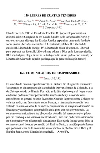 ==========

                  159. LIBRES DE CUATRO TEMORES
     <300710>
         Amós 7:10-17; <430831>Juan 8:31-36; <440413>Hechos 4:13-20; 5:25-
      32; <480501>Gálatas 5:1, 13, 14; 2:4; 4:31; <450618>Romanos 6:18; 8:2;
                               <470301>
                                       2 Corintios 3:17.

El 6 de enero de 1941 el Presidente Franklin D. Roosevelt pronunció un
discurso ante el Congreso de los Estado Unidos de la América del Norte, y
entre otras cosas dijo que los Estados Unidos esperaban un mundo fundado
sobre cuatro libertades esenciales: I. Libertad de palabra; II. Libertad de
cultos; III. Libertad de trabajo; IV. Libertad de eludir el temor. (I. Libertad
para expresar sus ideas; II. Libertad para adorar a Dios en la forma preferida;
III. Libertad para elegir la forma de trabajar a fin de no padecer necesidad; IV.
Libertad de evitar todo aquello que haga que la gente sufra algún temor.)

                                 ==========

                160. COMUNICACION INCOMPRENSIBLE
                               <420225>
                                      Lucas 2:25-35.

En un culto de oración el predicador W. K. Gilliam dio el siguiente testimonio:
Volábamos en un aeroplano de la ciudad de Denver, Estado de Colorado, a la
de Chicago, estado de Illinois. Por radio se le dijo al piloto que al llegar a esta
ciudad no podría aterrizar porque había muchas nubes y las condiciones
atmosféricas en general no eran favorables. Cuando llegamos sobre Chicago no
veíamos nada, sino únicamente nubes blancas, y permanecimos media hora
volando en círculos sobre la ciudad: Repentinamente el aeroplano descendió en
línea recta y aterrizamos con precisión en la pista que nos correspondía. La
constante comunicación entre el operador de radio del aeropuerto y el piloto,
por ese medio que no veíamos ni entendíamos, hizo que pudiéramos descender
en el momento y en el lugar más conveniente. Esto puede ilustrar cómo Dios se
comunica con el hombre por medio del Espíritu Santo, y también puede ilustrar
que podemos tener éxito en nuestra vida espiritual si obedecemos a Dios y al
Espíritu Santo, como Simeón los obedeció. —Arnold’s.
 