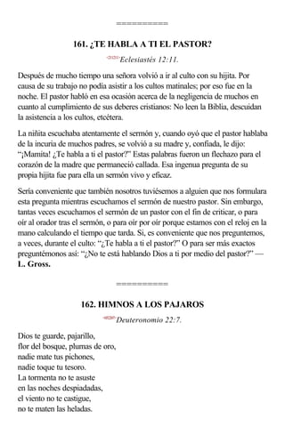 ==========

                  161. ¿TE HABLA A TI EL PASTOR?
                             <211211>
                                      Eclesiastés 12:11.

Después de mucho tiempo una señora volvió a ir al culto con su hijita. Por
causa de su trabajo no podía asistir a los cultos matinales; por eso fue en la
noche. El pastor habló en esa ocasión acerca de la negligencia de muchos en
cuanto al cumplimiento de sus deberes cristianos: No leen la Biblia, descuidan
la asistencia a los cultos, etcétera.
La niñita escuchaba atentamente el sermón y, cuando oyó que el pastor hablaba
de la incuria de muchos padres, se volvió a su madre y, confiada, le dijo:
“¡Mamita! ¿Te habla a ti el pastor?” Estas palabras fueron un flechazo para el
corazón de la madre que permaneció callada. Esa ingenua pregunta de su
propia hijita fue para ella un sermón vivo y eficaz.
Sería conveniente que también nosotros tuviésemos a alguien que nos formulara
esta pregunta mientras escuchamos el sermón de nuestro pastor. Sin embargo,
tantas veces escuchamos el sermón de un pastor con el fin de criticar, o para
oír al orador tras el sermón, o para oír por oír porque estamos con el reloj en la
mano calculando el tiempo que tarda. Si, es conveniente que nos preguntemos,
a veces, durante el culto: “¿Te habla a ti el pastor?” O para ser más exactos
preguntémonos así: “¿No te está hablando Dios a ti por medio del pastor?” —
L. Gross.

                                  ==========

                    162. HIMNOS A LOS PAJAROS
                           <052207>
                                  Deuteronomio 22:7.

Dios te guarde, pajarillo,
flor del bosque, plumas de oro,
nadie mate tus pichones,
nadie toque tu tesoro.
La tormenta no te asuste
en las noches despiadadas,
el viento no te castigue,
no te maten las heladas.
 