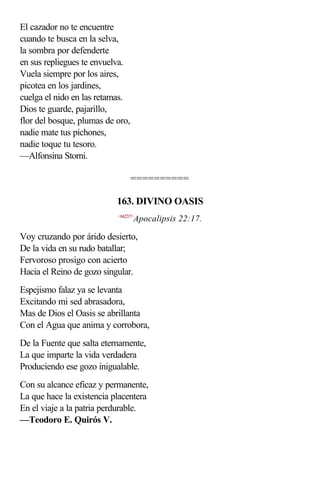 El cazador no te encuentre
cuando te busca en la selva,
la sombra por defenderte
en sus repliegues te envuelva.
Vuela siempre por los aires,
picotea en los jardines,
cuelga el nido en las retamas.
Dios te guarde, pajarillo,
flor del bosque, plumas de oro,
nadie mate tus pichones,
nadie toque tu tesoro.
—Alfonsina Storni.

                                  ==========

                           163. DIVINO OASIS
                           <662217>
                                  Apocalipsis 22:17.

Voy cruzando por árido desierto,
De la vida en su rudo batallar;
Fervoroso prosigo con acierto
Hacia el Reino de gozo singular.
Espejismo falaz ya se levanta
Excitando mi sed abrasadora,
Mas de Dios el Oasis se abrillanta
Con el Agua que anima y corrobora,
De la Fuente que salta eternamente,
La que imparte la vida verdadera
Produciendo ese gozo inigualable.
Con su alcance eficaz y permanente,
La que hace la existencia placentera
En el viaje a la patria perdurable.
—Teodoro E. Quirós V.
 
