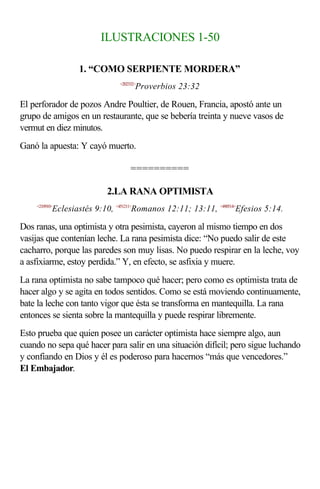 ILUSTRACIONES 1-50

                   1. “COMO SERPIENTE MORDERA”
                               <202332>
                                      Proverbios 23:32

El perforador de pozos Andre Poultier, de Rouen, Francia, apostó ante un
grupo de amigos en un restaurante, que se bebería treinta y nueve vasos de
vermut en diez minutos.
Ganó la apuesta: Y cayó muerto.

                                    ==========

                           2.LA RANA OPTIMISTA
    <210910>
           Eclesiastés 9:10, <451211>Romanos 12:11; 13:11, <490514>Efesios 5:14.

Dos ranas, una optimista y otra pesimista, cayeron al mismo tiempo en dos
vasijas que contenían leche. La rana pesimista dice: “No puedo salir de este
cacharro, porque las paredes son muy lisas. No puedo respirar en la leche, voy
a asfixiarme, estoy perdida.” Y, en efecto, se asfixia y muere.
La rana optimista no sabe tampoco qué hacer; pero como es optimista trata de
hacer algo y se agita en todos sentidos. Como se está moviendo continuamente,
bate la leche con tanto vigor que ésta se transforma en mantequilla. La rana
entonces se sienta sobre la mantequilla y puede respirar libremente.
Esto prueba que quien posee un carácter optimista hace siempre algo, aun
cuando no sepa qué hacer para salir en una situación difícil; pero sigue luchando
y confiando en Dios y él es poderoso para hacernos “más que vencedores.”
El Embajador.
 