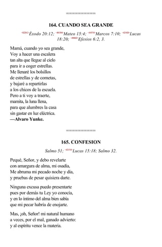 ==========

                        164. CUANDO SEA GRANDE
      <022012>
             Éxodo 20:12; <401504>Mateo 15:4; <410710>Marcos 7:10; <421820>Lucas
                           18:20; <490602>Efesios 6:2, 3.

Mamá, cuando yo sea grande,
Voy a hacer una escalera
tan alta que llegue al cielo
para ir a coger estrellas.
Me llenaré los bolsillos
de estrellas y de cometas,
y bajaré a repartirlas
a los chicos de la escuela.
Pero a ti voy a traerte,
mamita, la luna llena,
para que alumbres la casa
sin gastar en luz eléctrica.
—Alvaro Yunke.

                                   ==========

                                165. CONFESION
                      Salmo 51; <421518>Lucas 15:18; Salmo 32.

Pequé, Señor, y debo revelarte
con amargura de alma, mi osadía,
Me abruma mi pecado noche y día,
y pruebas de pesar quisiera darte.
Ninguna excusa puedo presentarte
pues por demás tu Ley yo conocía,
y en lo íntimo del alma bien sabía
que mi pecar habría de enojarte.
Mas, ¡oh, Señor! mi natural humano
a veces, por el mal, ganado advierto:
y al espíritu vence la materia.
 