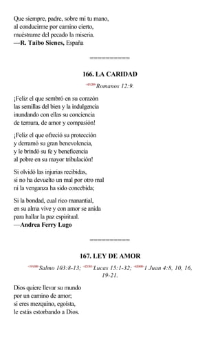 Que siempre, padre, sobre mí tu mano,
al conducirme por camino cierto,
muéstrame del pecado la miseria.
—R. Taibo Sienes, España

                                   ==========

                               166. LA CARIDAD
                                 <451209>
                                        Romanos 12:9.

¡Feliz el que sembró en su corazón
las semillas del bien y la indulgencia
inundando con ellas su conciencia
de ternura, de amor y compasión!
¡Feliz el que ofreció su protección
y derramó su gran benevolencia,
y le brindó su fe y beneficencia
al pobre en su mayor tribulación!
Si olvidó las injurias recibidas,
si no ha devuelto un mal por otro mal
ni la venganza ha sido concebida;
Si la bondad, cual rico manantial,
en su alma vive y con amor se anida
para hallar la paz espiritual.
—Andrea Ferry Lugo

                                   ==========

                              167. LEY DE AMOR
      <19A308>
             Salmo 103:8-13; <421501>Lucas 15:1-32; <620408>1 Juan 4:8, 10, 16,
                                        19-21.

Dios quiere llevar su mundo
por un camino de amor;
si eres mezquino, egoísta,
le estás estorbando a Dios.
 