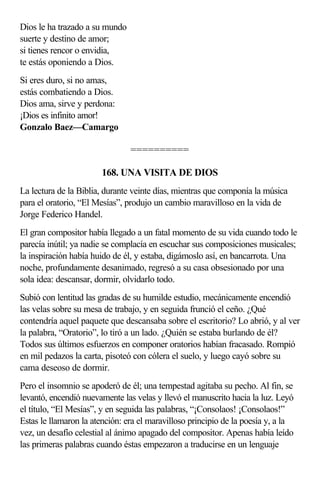 Dios le ha trazado a su mundo
suerte y destino de amor;
si tienes rencor o envidia,
te estás oponiendo a Dios.
Si eres duro, si no amas,
estás combatiendo a Dios.
Dios ama, sirve y perdona:
¡Dios es infinito amor!
Gonzalo Baez—Camargo

                                ==========

                       168. UNA VISITA DE DIOS
La lectura de la Biblia, durante veinte días, mientras que componía la música
para el oratorio, “El Mesías”, produjo un cambio maravilloso en la vida de
Jorge Federico Handel.
El gran compositor había llegado a un fatal momento de su vida cuando todo le
parecía inútil; ya nadie se complacía en escuchar sus composiciones musicales;
la inspiración había huido de él, y estaba, digámoslo así, en bancarrota. Una
noche, profundamente desanimado, regresó a su casa obsesionado por una
sola idea: descansar, dormir, olvidarlo todo.
Subió con lentitud las gradas de su humilde estudio, mecánicamente encendió
las velas sobre su mesa de trabajo, y en seguida frunció el ceño. ¿Qué
contendría aquel paquete que descansaba sobre el escritorio? Lo abrió, y al ver
la palabra, “Oratorio”, lo tiró a un lado. ¿Quién se estaba burlando de él?
Todos sus últimos esfuerzos en componer oratorios habían fracasado. Rompió
en mil pedazos la carta, pisoteó con cólera el suelo, y luego cayó sobre su
cama deseoso de dormir.
Pero el insomnio se apoderó de él; una tempestad agitaba su pecho. Al fin, se
levantó, encendió nuevamente las velas y llevó el manuscrito hacia la luz. Leyó
el título, “El Mesías”, y en seguida las palabras, “¡Consolaos! ¡Consolaos!”
Estas le llamaron la atención: era el maravilloso principio de la poesía y, a la
vez, un desafío celestial al ánimo apagado del compositor. Apenas había leído
las primeras palabras cuando éstas empezaron a traducirse en un lenguaje
 