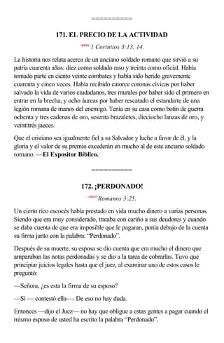 ==========

                 171. EL PRECIO DE LA ACTIVIDAD
                           <460301>
                                  1 Corintios 3:13, 14.

La historia nos relata acerca de un anciano soldado romano que sirvió a su
patria cuarenta años: diez como soldado raso y treinta como oficial. Había
tomado parte en ciento veinte combates y había sido herido gravemente
cuarenta y cinco veces. Había recibido catorce coronas cívicas por haber
salvado la vida de varios ciudadanos, tres murales por haber sido el primero en
entrar en la brecha, y ocho áureas por haber rescatado el estandarte de una
legión romana de manos del enemigo. Tenía en su casa como botín de guerra
ochenta y tres cadenas de oro, sesenta brazaletes, dieciocho lanzas de oro, y
veintitrés jaeces.
Que el cristiano sea igualmente fiel a su Salvador y luche a favor de él, y la
gloria y el valor de su premio excederán en mucho al de este anciano soldado
romano. —El Expositor Bíblico.

                                      ==========

                            172. ¡PERDONADO!
                                <450325>
                                       Romanos 3:25.

Un cierto rico escocés había prestado en vida mucho dinero a varias personas.
Siendo que era muy considerado, trataba con cariño a sus deudores y cuando
se daba cuenta de que era imposible que le pagaran, ponía debajo de la cuenta
su firma junto con la palabra: “Perdonado”.
Después de su muerte, su esposa se dio cuenta que era mucho el dinero que
amparaban las notas perdonadas y se dio a la tarea de cobrarlas. Tuvo que
principiar juicios legales hasta que el juez, al examinar uno de estos casos le
preguntó:
—Señora, ¿es esta la firma de su esposo?
—Sí — contestó ella—. De eso no hay duda.
Entonces —dijo el Juez— no hay que obligue a estas gentes a pagar cuando el
mismo esposo de usted ha escrito la palabra “Perdonado”.
 