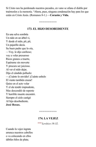 Si Cristo nos ha perdonado nuestros pecados, en vano se ufana el diablo por
traérnoslos a la memoria. “Ahora, pues, ninguna condenación hay para los que
están en Cristo Jesús. (Romanos 8-1.) —Corazón y Vida.

                              ==========

                   173. EL HIJO DESOBEDIENTE
En una selva sombría
Un nido en un árbol vi,
Y desde el nido, píi, píi,
Un pajarillo decía.
Su buen padre que lo oía,
—Voy, le dijo cariñoso;
voy a volar presuroso
Ricos granos a traerte,
Espérame sin moverte
Y procura ser juicioso.
Al ver el nido dejar,
Dijo el cándido polluelo:
—¡Cuánto lo envidio! ¡Cuánto anhelo
El viento también cruzar!
Quiso en el acto volar
Y el ala tendió imprudente,
Mas descendió de repente
Y horrible muerte encontró.
Siempre el cielo castigó
Al hijo desobediente.
José Rosas.

                              ==========

                             174. LA VEJEZ
                            <031932>
                                   Levítico 19:32.

Cuando la vejez ingrata
arranca nuestros cabellos
o va colocando en ellos
débiles hilos de plata;
 