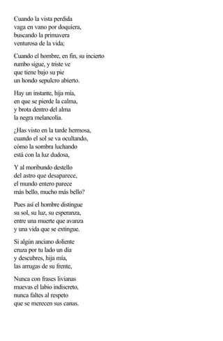 Cuando la vista perdida
vaga en vano por doquiera,
buscando la primavera
venturosa de la vida;
Cuando el hombre, en fin, su incierto
rumbo sigue, y triste ve
que tiene bajo su pie
un hondo sepulcro abierto.
Hay un instante, hija mía,
en que se pierde la calma,
y brota dentro del alma
la negra melancolía.
¿Has visto en la tarde hermosa,
cuando el sol se va ocultando,
cómo la sombra luchando
está con la luz dudosa,
Y al moribundo destello
del astro que desaparece,
el mundo entero parece
más bello, mucho más bello?
Pues así el hombre distingue
su sol, su luz, su esperanza,
entre una muerte que avanza
y una vida que se extingue.
Si algún anciano doliente
cruza por tu lado un día
y descubres, hija mía,
las arrugas de su frente,
Nunca con frases livianas
muevas el labio indiscreto,
nunca faltes al respeto
que se merecen sus canas.
 