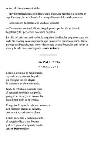 A lo cual el maestro contestaba:
—Hoy he perfeccionado ese detalle en la mano, he mejorado la sombra en
aquella arruga, he arreglado la luz en aquella parte del vestido, etcétera.
—Pero esas son bagatelas, dijo un día el visitante.
—Ciertamente, contestó Miguel Angel; pero la perfección se hace de
bagatelas; y la perfección no es una bagatela.
La vida del cristiano está hecha de pequeños detalles, las pequeñas cosas de
cada día. No hay cosa tan pequeña que no merezca nuestra atención. Puede
parecer una bagatela, pero no olvidemos que de esas bagatelas está hecha la
vida, y la vida no es una bagatela. –Avivamiento.

                                ==========

                             176. PACIENCIA
                              <581201>
                                     Hebreos 12:1.

Como la gota que la peña horada,
cayendo levemente noche y día,
así consigue ver con alegría
la paciencia, su obra terminada.
Nadie le estorba ni arrebata nada,
al perseguir su objeto con porfía;
prosigue su labor, y en Dios confía
hasta llegar al fin de la jornada.
Con gotas de agua formáronse los mares
con menudas arenas, el desierto,
con minutos, períodos seculares.
Con la paciencia y derrotero cierto,
el peregrino llega a sus hogares
y el navegante al suspirado puerto.
Autor Desconocido.
 