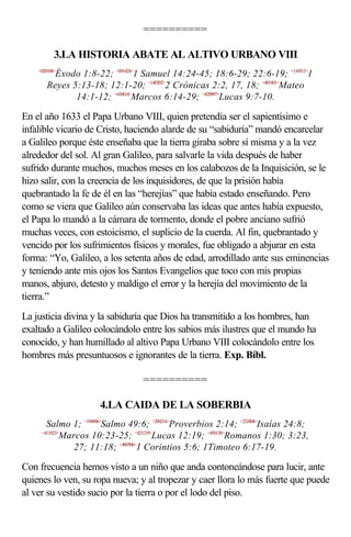 ==========

           3.LA HISTORIA ABATE AL ALTIVO URBANO VIII
    <020108>
         Éxodo 1:8-22; <091424>1 Samuel 14:24-45; 18:6-29; 22:6-19; <110513>1
       Reyes 5:13-18; 12:1-20; <140202>2 Crónicas 2:2, 17, 18; <401401>Mateo
              14:1-12; <410614>Marcos 6:14-29; <420907>Lucas 9:7-10.

En el año 1633 el Papa Urbano VIII, quien pretendía ser el sapientísimo e
infalible vicario de Cristo, haciendo alarde de su “sabiduría” mandó encarcelar
a Galileo porque éste enseñaba que la tierra giraba sobre sí misma y a la vez
alrededor del sol. Al gran Galileo, para salvarle la vida después de haber
sufrido durante muchos, muchos meses en los calabozos de la Inquisición, se le
hizo salir, con la creencia de los inquisidores, de que la prisión había
quebrantado la fe de él en las “herejías” que había estado enseñando. Pero
como se viera que Galileo aún conservaba las ideas que antes había expuesto,
el Papa lo mandó a la cámara de tormento, donde el pobre anciano sufrió
muchas veces, con estoicismo, el suplicio de la cuerda. Al fin, quebrantado y
vencido por los sufrimientos físicos y morales, fue obligado a abjurar en esta
forma: “Yo, Galileo, a los setenta años de edad, arrodillado ante sus eminencias
y teniendo ante mis ojos los Santos Evangelios que toco con mis propias
manos, abjuro, detesto y maldigo el error y la herejía del movimiento de la
tierra.”
La justicia divina y la sabiduría que Dios ha transmitido a los hombres, han
exaltado a Galileo colocándolo entre los sabios más ilustres que el mundo ha
conocido, y han humillado al altivo Papa Urbano VIII colocándolo entre los
hombres más presuntuosos e ignorantes de la tierra. Exp. Bíbl.

                                  ==========

                      4.LA CAIDA DE LA SOBERBIA
       Salmo 1; <194906>Salmo 49:6; <200214>Proverbios 2:14; <232408>Isaías 24:8;
     <411023>
          Marcos 10:23-25; <421219>Lucas 12:19; <450130>Romanos 1:30; 3:23,
             27; 11:18; <460506>1 Corintios 5:6; 1Timoteo 6:17-19.

Con frecuencia hemos visto a un niño que anda contoneándose para lucir, ante
quienes lo ven, su ropa nueva; y al tropezar y caer llora lo más fuerte que puede
al ver su vestido sucio por la tierra o por el lodo del piso.
 