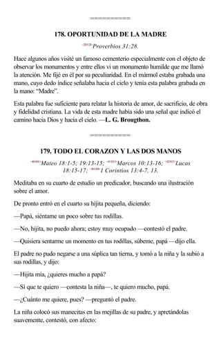 ==========

                   178. OPORTUNIDAD DE LA MADRE
                               <203128>
                                      Proverbios 31:28.

Hace algunos años visité un famoso cementerio especialmente con el objeto de
observar los monumentos y entre ellos vi un monumento humilde que me llamó
la atención. Me fijé en él por su peculiaridad. En el mármol estaba grabada una
mano, cuyo dedo índice señalaba hacia el cielo y tenía esta palabra grabada en
la mano: “Madre”.
Esta palabra fue suficiente para relatar la historia de amor, de sacrificio, de obra
y fidelidad cristiana. La vida de esta madre había sido una señal que indicó el
camino hacia Dios y hacia el cielo. —L. G. Brougthon.

                                    ==========

              179. TODO EL CORAZON Y LAS DOS MANOS
       <401801>
              Mateo 18:1-5; 19:13-15; <411013>Marcos 10:13-16; <421815>Lucas
                     18:15-17; <461304>1 Corintios 13:4-7, 13.

Meditaba en su cuarto de estudio un predicador, buscando una ilustración
sobre el amor.
De pronto entró en el cuarto su hijita pequeña, diciendo:
—Papá, siéntame un poco sobre tus rodillas.
—No, hijita, no puedo ahora; estoy muy ocupado —contestó el padre.
—Quisiera sentarme un momento en tus rodillas, súbeme, papá —dijo ella.
El padre no pudo negarse a una súplica tan tierna, y tomó a la niña y la subió a
sus rodillas, y dijo:
—Hijita mía, ¿quieres mucho a papá?
—Sí que te quiero —contesta la niña—, te quiero mucho, papá.
—¿Cuánto me quiere, pues? —preguntó el padre.
La niña colocó sus manecitas en las mejillas de su padre, y apretándolas
suavemente, contestó, con afecto:
 