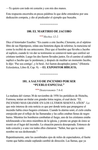—Te quiero con todo mi corazón y con mis dos manos.
Esta respuesta encerraba en pocas palabras lo que debe entenderse por una
dedicación competa, y dio al predicador el ejemplo que buscaba.

                                      ==========

                   180. EL MARTIRIO DE JACOBO
                                 <441202>
                                        Hechos 12:2.

Dice el historiador Eusebio: “En cuanto a este Jacobo, Clemente, en el séptimo
libro de sus Hipotiposis, relata una historieta digna de referirse; la menciona tal
como la recibió de sus antecesores. Dice que el hombre que llevaba a Jacobo
al suplicio, cuando le vio dar su testimonio se conmovió tanto que confesó ser
cristiano también. Luego los dos fueron llevados juntos. En el camino al cadalso
suplicó a Jacobo que lo perdonara; y después de meditar un momento Jacobo,
le dijo: ‘Paz sea contigo’, y lo besó. Así fueron decapitados juntos.” (Historia
Eclesiástica, Libro II, Cap. 9). —EL EXPOSITOR BÍBLICO,

                                      ==========

               181. A SALVO DE INCENDIO POR SER
                       “PUEBLO ESPECIAL”
                           <050706>
                                  Deuteronomio 7:6-8.

La mañana del viernes 30 de noviembre de 1956 los periódicos de Hsinchu,
Formosa, tenían un titular con grandes letras negras, el cual decía: “EL
INCENDIO MAS GRANDE EN LOS ULTIMOS SESENTA AÑOS”. Lo
que más interesa de esta noticia es que por donde tenía que propagarse el
incendio había cinco hogares cristianos. Cuando la alarma sonó, el cielo estaba
enrojecido por el reflejo de las llamaradas y las calles estaban llenas de negro
humo. Mientras los bomberos combatían el fuego, uno de los cristianos estaba
telefoneando a los otros miembros de la iglesia, y pronto un grupo de éstos se
reunió en el lugar del incendio. La situación parecía desesperada. Entonces de
todo corazón y a una voz todos ellos clamaron: “Señor, haz que tu santo
nombre no sea deshonrado.”
Repentinamente, ante los asombrados ojos de miles de espectadores, el fuerte
viento que había estado soplando cambió de dirección. Las llamas, que ya
 