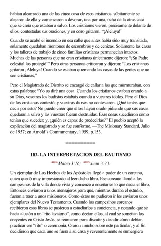 habían alcanzado una de las cinco casa de esos cristianos, súbitamente se
alejaron de ella y comenzaron a devorar, una por una, ocho de la otras casa
que se creía que estaban a salvo. Los cristianos vieron, precisamente delante de
ellos, contestadas sus oraciones, y en coro gritaron: “¡Aleluya!”
Cuando se acabó el incendio en esa calle que antes había sido muy transitada,
solamente quedaban montones de escombros y de cenizas. Solamente las casas
y los talleres de trabajo de cinco familias cristianas permanecían intactos.
Muchas de las personas que no eran cristianas únicamente dijeron: “¡Su Padre
celestial los protegió!” Pero otras personas criticaron y dijeron: “Los cristianos
gritaron ¡Aleluya! Cuando se estaban quemando las casas de las gentes que no
son cristianas.”
Pero el Magistrado de Distrito se encargó de callar a los que murmuraban, con
estas palabras: “Yo os diré una cosa. Cuando los cristianos estaban orando a
su Dios, vosotros los budistas estabais orando a vuestros ídolos. Pero el Dios
de los cristianos contestó, y vuestros dioses no contestaron. ¿Qué tenéis que
decir por esto? No puedo creer que ellos hayan orado pidiendo que sus casas
quedaran a salvo y las vuestras fueran destruidas. Esas cosas sucedieron como
tenían que suceder; y, ¿quién es capaz de predecirlas?” El pueblo aceptó la
explicación del magistrado y se fue conforme. —The Misionary Standard, Julio
de 1957; en Arnold’s Commmentary, 1959, p.153.

                                  ==========

           182. LA INTERPRETACION DEL BAUTISMO
                       <400316>
                              Mateo 3:16; <430323>Juan 3:23.

Un ejemplar de Los Hechos de los Apóstoles llegó a poder de un coreano,
quien quedó muy impresionado al leer dicho libro. Ese coreano llamó a los
campesinos de la villa donde vivía y comenzó a enseñarles lo que decía el libro.
Entonces enviaron a unos mensajeros para que, mientras duraba el estudio,
fueran a traer a unos misioneros. Como éstos no pudieron ir les enviaron unos
ejemplares del Nuevo Testamento. Cuando los campesinos coreanos
recibieron esos libros se pusieron a estudiarlos a conciencia, y notando que se
hacía alusión a un “rito lavatorio”, como decían ellos, al cual se sometían los
creyentes en Cristo Jesús, se reunieron para discutir y decidir cómo debían
practicar ese “rito” o ceremonia. Oraron mucho sobre este particular, y al fin
decidieron que cada uno se fuera a su casa y reverentemente se sumergiera
 