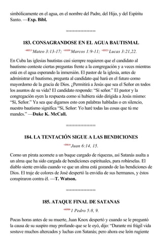 simbólicamente en el agua, en el nombre del Padre, del Hijo, y del Espíritu
Santo. —Exp. Bíbl.

                                  ==========

       183. CONSAGRANDOSE EN EL AGUA BAUTISMAL
        <400313>
               Mateo 3:13-17; <410109>Marcos 1:9-11; <420321>Lucas 3:21,22.

En Cuba las iglesias bautistas casi siempre requieren que el candidato al
bautismo conteste ciertas preguntas frente a la congregación y a veces mientras
está en el agua esperando la inmersión. El pastor de la iglesia, antes de
administrar el bautismo, pregunta al candidato qué hará en el futuro como
mayordomo de la gracia de Dios. ¿Permitirá a Jesús que sea el Señor en todos
los asuntos de su vida? El candidato responde: “Sí señor.” El pastor y la
congregación oyen la respuesta como si hubiera sido dirigida a Jesús mismo:
“Sí, Señor.” Ya sea que digamos esto con palabras habladas o en silencio,
nuestro bautismo significa “Sí, Señor: Yo haré todas las cosas que tú me
mandes.” —Duke K. McCall.

                                  ==========

       184. LA TENTACIÓN SIGUE A LAS BENDICIONES
                                <430614>
                                           Juan 6:14, 15.

Como un pirata acomete a un buque cargado de riquezas, así Satanás asalta a
un alma que ha sido cargada de bendiciones espirituales, para robárselas. El
diablo siente envidia cuando ve que un alma está gozando de las bendiciones de
Dios. El traje de colores de José despertó la envidia de sus hermanos, y éstos
conspiraron contra él. —T. Watson.

                                  ==========

                    185. ATAQUE FINAL DE SATANAS
                                <600508>
                                       1 Pedro 5:8, 9.

Pocas horas antes de su muerte, Juan Knox despertó y cuando se le preguntó
la causa de su suspiro muy profundo que se le oyó, dijo: “Durante mi frágil vida
sostuve muchos altercados y luchas con Satanás; pero ahora ese león rugiente
 