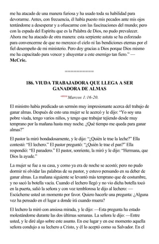 me ha atacado de una manera furiosa y ha usado toda su habilidad para
devorarme. Antes, con frecuencia, él había puesto mis pecados ante mis ojos
tentándome a desesperar y a ofuscarme con las fascinaciones del mundo; pero
con la espada del Espíritu que es la Palabra de Dios, no pudo prevalecer.
Ahora me ha atacado de otra manera: esta serpiente astuta se ha esforzado
para convencerme de que no merezco el cielo ni las bendiciones eternas por el
fiel desempeño de mi ministerio. Pero doy gracias a Dios porque Dios mismo
me ha capacitado para vencer y ahuyentar a este enemigo tan fiero.” —
McCrie.

                                 ==========

         186. VIUDA TRABAJADORA QUE LLEGA A SER
                    GANADORA DE ALMAS
                             <410116>
                                    Marcos 1:16-20.

El ministro había predicado un sermón muy impresionante acerca del trabajo de
ganar almas. Después de esto una mujer se le acercó y le dijo: “Yo soy una
pobre viuda, tengo varios niños, y tengo que trabajar tejiendo desde muy
temprano por la mañana hasta muy noche. ¿Qué tiempo me queda para ganar
almas?”
El pastor la miró bondadosamente, y le dijo: “¿Quién le trae la leche?” Ella
contestó: “El lechero.” El pastor preguntó: “¿Quién le trae el pan?” Ella
respondió: “El panadero.” El pastor, sonriente, la miró y le dijo: “Hermana, que
Dios la ayude.”
La mujer se fue a su casa, y como ya era de noche se acostó; pero no pudo
dormir ni olvidar las palabras de su pastor, y estuvo pensando en su deber de
ganar almas. La mañana siguiente se levantó más temprano que de costumbre,
y no sacó la botella vacía. Cuando el lechero llegó y no vio dicha botella tocó
en la puerta, salió la señora y con voz temblorosa le dijo al lechero: —
Escúcheme usted un momento por favor. Quiero hacerle una pregunta: ¿Alguna
vez ha pensado en el lugar a donde irá cuando muera?
El lechero la miró con ansiosa mirada, y le dijo: —Esta pregunta ha estado
molestándome durante las dos últimas semanas. La señora le dijo: —Entre
usted, y le diré algo sobre este asunto. En ese lugar y en ese momento aquella
señora condujo a su lechero a Cristo, y él lo aceptó como su Salvador. En el
 