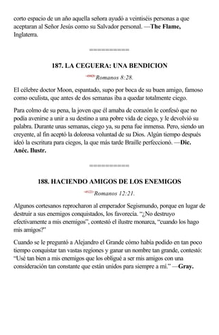 corto espacio de un año aquella señora ayudó a veintiséis personas a que
aceptaran al Señor Jesús como su Salvador personal. —The Flame,
Inglaterra.

                                ==========

               187. LA CEGUERA: UNA BENDICION
                             <450828>
                                       Romanos 8:28.

El célebre doctor Moon, espantado, supo por boca de su buen amigo, famoso
como oculista, que antes de dos semanas iba a quedar totalmente ciego.
Para colmo de su pena, la joven que él amaba de corazón le confesó que no
podía avenirse a unir a su destino a una pobre vida de ciego, y le devolvió su
palabra. Durante unas semanas, ciego ya, su pena fue inmensa. Pero, siendo un
creyente, al fin aceptó la dolorosa voluntad de su Dios. Algún tiempo después
ideó la escritura para ciegos, la que más tarde Braille perfeccionó. —Dic.
Anéc. Ilustr.

                                ==========

         188. HACIENDO AMIGOS DE LOS ENEMIGOS
                            <451221>
                                   Romanos 12:21.

Algunos cortesanos reprocharon al emperador Segismundo, porque en lugar de
destruir a sus enemigos conquistados, los favorecía. “¿No destruyo
efectivamente a mis enemigos”, contestó el ilustre monarca, “cuando los hago
mis amigos?”
Cuando se le preguntó a Alejandro el Grande cómo había podido en tan poco
tiempo conquistar tan vastas regiones y ganar un nombre tan grande, contestó:
“Usé tan bien a mis enemigos que los obligué a ser mis amigos con una
consideración tan constante que están unidos para siempre a mí.” —Gray.
 