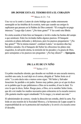 ==========

      189. DONDE ESTA EL TESORO ESTA EL CORAZON
                             <400621>
                                    Mateo 6:21; 7:6.

Una vez se le contó a Lutero de cierto hidalgo que estaba enteramente
sumergido en las tinieblas de la avaricia, tanto que cuando sus amigos le
suplicaron que pensara en la Palabra de Dios contestó: “El evangelio no paga
intereses.” Luego dijo Lutero: “¿No tiene grano?” Y les contó esta fábula:
En cierta ocasión el león hizo un banquete e invitó a todas las bestias del campo
a que asistiesen. Entre los invitados había algunos puercos. El banquete
consistía en platos delicados y deliciosos, pero los puercos preguntaron: “¿No
hay grano?” “De la misma manera”, continuó Lutero,” en nuestros días hay
hombres carnales. En el banquete del Señor les ofrecemos los platos más
exquisitos, la salvación eterna, la remisión de los pecados y la gracia de Dios,
pero semejantes a los puercos nos preguntan: ‘¿No hay dinero?’ —Spurgeon.

                                 ==========

                         190. LA FE DE UN NIÑO
                                 <193705>
                                        Salmo 37:5.

Un pobre muchacho alemán, que deseaba ser recibido en una escuela morava,
escribió una carta, la cual dejó en el correo, dirigida al “Señor Jesús en el
cielo.” La carta decía más o menos como sigue: “Mi Señor y Salvador
Jesucristo: he perdido a mi padre. Somos muy pobres, pero yo sé que tú dices
en tu palabra que lo que pidiéramos a Dios en tu nombre, él nos lo dará. Yo
creo lo que tú dices, Señor. Ruego pues, a Dios, en tu nombre Señor Jesús,
que dé a mi madre los medios necesarios para colocarme en la escuela morava:
¡Me gustaría mucho seguir estudiando! Te lo ruego; y te amaré aun más.”
El administrador de correos, viendo la dirección tan extraña, abrió la carta. Fue
leída en una reunión de la Sociedad Morava, y la baronesa de Leppe aceptó la
responsabilidad de ser la protectora del muchacho y lo envió a la escuela como
él deseaba.
 
