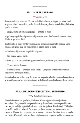 ==========

                         191. LA FE ILUSTRADA
                                      <430637>
                                             Juan 6:37b.

Estaba ardiendo una casa. Todos se habían salvado, excepto un niño, en el
segundo piso. La escalera estaba llena de llamas y humo y no había salida sino
por la ventana.
—¡Papá, papá! ¿Cómo escaparé? —gritaba el niño.
Aquí estoy –gritaba el padre—: déjate caer, te recibiré en mis brazos; tírate,
Carlitos, yo te recibiré.
Carlos salió a gatas por la ventana, pero allí quedó agarrado, porque tenía
miedo, sabiendo que era muy largo el trecho hasta la calle.
—Suéltate, déjate caer —gritaba el padre.
—No puedo verte, papá.
—Pero yo sí te veo: aquí estoy; ten confianza, suéltate, que yo te salvaré.
—Tengo miedo de caer.
—Suéltate, tírate —gritaban otras voces—, tu padre te recibirá con toda
seguridad; no tengas miedo.
Acordándose de la fuerza y del amor de su padre, el niño recobró la confianza
y se dejó caer. A los pocos instantes se halló salvo en los brazos de su padre.

                                      ==========

           192. LA RELIGION ESPIRITUAL SUPRIMIDA
                           <530204>
                                  2 Tesalonicenses 2:4.

Con el deseo de ser perfecto, Pedro de Valdo siguió el consejo de un
sacerdote: Fue y vendió sus posesiones, y después de dar una porción a su
esposa y a su hija, repartió lo demás entre los pobres. En el año 1179 Pedro
de Valdo pidió permiso al Papa para predicar y tuvo que someterse a un
examen. Una de las preguntas que tuvo que contestar, fue si creía en la madre
de Cristo. Contestó creía los datas históricos con respecto a ella; pero que no
 