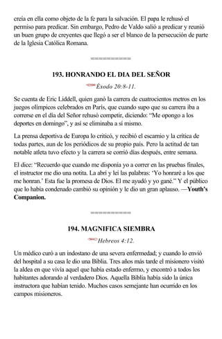 creía en ella como objeto de la fe para la salvación. El papa le rehusó el
permiso para predicar. Sin embargo, Pedro de Valdo salió a predicar y reunió
un buen grupo de creyentes que llegó a ser el blanco de la persecución de parte
de la Iglesia Católica Romana.

                                 ==========

                193. HONRANDO EL DIA DEL SEÑOR
                              <022008>
                                     Éxodo 20:8-11.

Se cuenta de Eric Liddell, quien ganó la carrera de cuatrocientos metros en los
juegos olímpicos celebrados en París, que cuando supo que su carrera iba a
correrse en el día del Señor rehusó competir, diciendo: “Me opongo a los
deportes en domingo”, y así se eliminaba a sí mismo.
La prensa deportiva de Europa lo criticó, y recibió el escarnio y la crítica de
todas partes, aun de los periódicos de su propio país. Pero la actitud de tan
notable atleta tuvo efecto y la carrera se corrió días después, entre semana.
El dice: “Recuerdo que cuando me disponía yo a correr en las pruebas finales,
el instructor me dio una notita. La abrí y leí las palabras: ‘Yo honraré a los que
me honran.’ Esta fue la promesa de Dios. El me ayudó y yo gané.” Y el público
que lo había condenado cambió su opinión y le dio un gran aplauso. —Youth’s
Companion.

                                 ==========

                      194. MAGNIFICA SIEMBRA
                               <580412>
                                         Hebreos 4:12.

Un médico curó a un indostano de una severa enfermedad; y cuando lo envió
del hospital a su casa le dio una Biblia. Tres años más tarde el misionero visitó
la aldea en que vivía aquel que había estado enfermo, y encontró a todos los
habitantes adorando al verdadero Dios. Aquella Biblia había sido la única
instructora que habían tenido. Muchos casos semejante han ocurrido en los
campos misioneros.
 