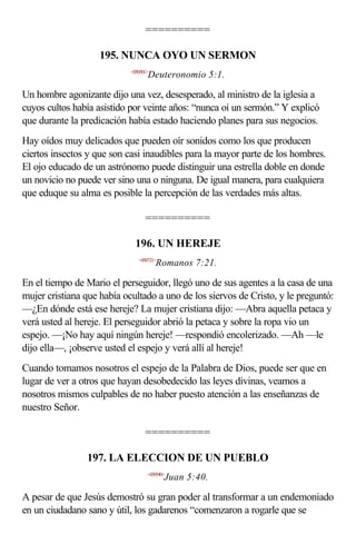 ==========

                    195. NUNCA OYO UN SERMON
                            <050501>
                                   Deuteronomio 5:1.

Un hombre agonizante dijo una vez, desesperado, al ministro de la iglesia a
cuyos cultos había asistido por veinte años: “nunca oí un sermón.” Y explicó
que durante la predicación había estado haciendo planes para sus negocios.
Hay oídos muy delicados que pueden oír sonidos como los que producen
ciertos insectos y que son casi inaudibles para la mayor parte de los hombres.
El ojo educado de un astrónomo puede distinguir una estrella doble en donde
un novicio no puede ver sino una o ninguna. De igual manera, para cualquiera
que eduque su alma es posible la percepción de las verdades más altas.

                                  ==========

                              196. UN HEREJE
                               <450721>
                                       Romanos 7:21.

En el tiempo de Mario el perseguidor, llegó uno de sus agentes a la casa de una
mujer cristiana que había ocultado a uno de los siervos de Cristo, y le preguntó:
—¿En dónde está ese hereje? La mujer cristiana dijo: —Abra aquella petaca y
verá usted al hereje. El perseguidor abrió la petaca y sobre la ropa vio un
espejo. —¡No hay aquí ningún hereje! —respondió encolerizado. —Ah —le
dijo ella—, ¡observe usted el espejo y verá allí al hereje!
Cuando tomamos nosotros el espejo de la Palabra de Dios, puede ser que en
lugar de ver a otros que hayan desobedecido las leyes divinas, veamos a
nosotros mismos culpables de no haber puesto atención a las enseñanzas de
nuestro Señor.

                                  ==========

                197. LA ELECCION DE UN PUEBLO
                                   <430540>
                                          Juan 5:40.

A pesar de que Jesús demostró su gran poder al transformar a un endemoniado
en un ciudadano sano y útil, los gadarenos “comenzaron a rogarle que se
 