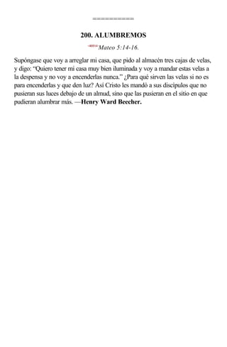 ==========

                          200. ALUMBREMOS
                             <400514>
                                    Mateo 5:14-16.

Supóngase que voy a arreglar mi casa, que pido al almacén tres cajas de velas,
y digo: “Quiero tener mi casa muy bien iluminada y voy a mandar estas velas a
la despensa y no voy a encenderlas nunca.” ¿Para qué sirven las velas si no es
para encenderlas y que den luz? Así Cristo les mandó a sus discípulos que no
pusieran sus luces debajo de un almud, sino que las pusieran en el sitio en que
pudieran alumbrar más. —Henry Ward Beecher.
 