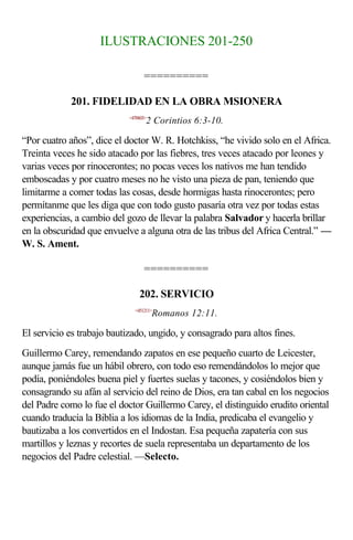 ILUSTRACIONES 201-250

                                  ==========

            201. FIDELIDAD EN LA OBRA MSIONERA
                            <470603>
                                   2 Corintios 6:3-10.

“Por cuatro años”, dice el doctor W. R. Hotchkiss, “he vivido solo en el Africa.
Treinta veces he sido atacado por las fiebres, tres veces atacado por leones y
varias veces por rinocerontes; no pocas veces los nativos me han tendido
emboscadas y por cuatro meses no he visto una pieza de pan, teniendo que
limitarme a comer todas las cosas, desde hormigas hasta rinocerontes; pero
permítanme que les diga que con todo gusto pasaría otra vez por todas estas
experiencias, a cambio del gozo de llevar la palabra Salvador y hacerla brillar
en la obscuridad que envuelve a alguna otra de las tribus del Africa Central.” —
W. S. Ament.

                                  ==========

                                202. SERVICIO
                              <451211>
                                       Romanos 12:11.

El servicio es trabajo bautizado, ungido, y consagrado para altos fines.
Guillermo Carey, remendando zapatos en ese pequeño cuarto de Leicester,
aunque jamás fue un hábil obrero, con todo eso remendándolos lo mejor que
podía, poniéndoles buena piel y fuertes suelas y tacones, y cosiéndolos bien y
consagrando su afán al servicio del reino de Dios, era tan cabal en los negocios
del Padre como lo fue el doctor Guillermo Carey, el distinguido erudito oriental
cuando traducía la Biblia a los idiomas de la India, predicaba el evangelio y
bautizaba a los convertidos en el Indostan. Esa pequeña zapatería con sus
martillos y leznas y recortes de suela representaba un departamento de los
negocios del Padre celestial. —Selecto.
 
