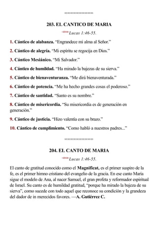 ==========

                     203. EL CANTICO DE MARIA
                             <420146>
                                    Lucas 1:46-55.

1. Cántico de alabanza. “Engrandece mi alma al Señor.”
2. Cántico de alegría. “Mi espíritu se regocija en Dios.”
3. Cántico Mesiánico. “Mi Salvador.”
4. Cántico de humildad. “Ha mirado la bajezas de su sierva.”
5. Cántico de bienaventuranza. “Me dirá bienaventurada.”
6. Cántico de potencia. “Me ha hecho grandes cosas el poderoso.”
7. Cántico de santidad. “Santo es su nombre.”
8. Cántico de misericordia. “Su misericordia es de generación en
generación.”
9. Cántico de justicia. “Hizo valentía con su brazo.”
10. Cántico de cumplimiento. “Como habló a nuestros padres...”

                               ==========

                      204. EL CANTO DE MARIA
                             <420146>
                                    Lucas 1:46-55.

El canto de gratitud conocido como el Magnificat, es el primer suspiro de la
fe, es el primer himno cristiano del evangelio de la gracia. En ese canto María
sigue el modelo de Ana, al nacer Samuel, el gran profeta y reformador espiritual
de Israel. Su canto es de humildad gratitud, “porque ha mirado la bajeza de su
sierva”, como sucede con todo aquel que reconoce su condición y la grandeza
del dador de in merecidos favores. —A. Gutiérrez C.
 