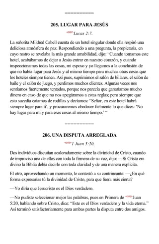==========

                        205. LUGAR PARA JESÚS
                                  <420207>
                                           Lucas 2:7.

La señorita Mildred Cabell cuenta de un hotel singular donde ella respiró una
deliciosa atmósfera de paz. Respondiendo a una pregunta, la propietaria, en
cuyo rostro se revelaba la más grande amabilidad, dijo: “Cuando tomamos este
hotel, acabábamos de dejar a Jesús entrar en nuestro corazón, y cuando
inspeccionamos todas las cosas, mi esposo y yo llegamos a la conclusión de
que no había lugar para Jesús y al mismo tiempo para muchas otras cosas que
los hoteles siempre tienen. Así pues, suprimimos el salón de billares, el salón de
baile y el salón de juego, y perdimos muchos clientes. Algunas veces nos
sentíamos fuertemente tentados, porque nos parecía que ganaríamos mucho
dinero en caso de que no nos apegáramos a estas reglas; pero siempre que
esto sucedía caíamos de rodillas y decíamos: “Señor, en este hotel habrá
siempre lugar para ti’, y procuraremos obedecer fielmente lo que dices: ‘No
hay lugar para mí y para esas cosas al mismo tiempo.’ “

                                ==========

                   206. UNA DISPUTA ARREGLADA
                                <620520>
                                       1 Juan 5:20.

Dos individuos discutían acaloradamente sobre la divinidad de Cristo, cuando
de improviso una de ellos con toda la firmeza de su voz, dijo: —Si Cristo era
divino la Biblia debía decirlo con toda claridad y de una manera explícita.
El otro, aprovechando un momento, le contestó a su contrincante: —¿En qué
forma expresarías tú la divinidad de Cristo, para que fuera más cierta?
—Yo diría que Jesucristo es el Dios verdadero.
—No pudiste seleccionar mejor las palabras, pues en Primera de <430520>Juan
5:20, hablando sobre Cristo, dice: “Este es el Dios verdadero y la vida eterna.”
Así terminó satisfactoriamente para ambas partes la disputa entre dos amigos.
 