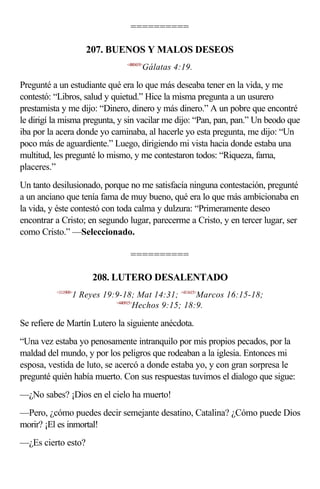 ==========

                     207. BUENOS Y MALOS DESEOS
                               <480419>
                                      Gálatas 4:19.

Pregunté a un estudiante qué era lo que más deseaba tener en la vida, y me
contestó: “Libros, salud y quietud.” Hice la misma pregunta a un usurero
prestamista y me dijo: “Dinero, dinero y más dinero.” A un pobre que encontré
le dirigí la misma pregunta, y sin vacilar me dijo: “Pan, pan, pan.” Un beodo que
iba por la acera donde yo caminaba, al hacerle yo esta pregunta, me dijo: “Un
poco más de aguardiente.” Luego, dirigiendo mi vista hacia donde estaba una
multitud, les pregunté lo mismo, y me contestaron todos: “Riqueza, fama,
placeres.”
Un tanto desilusionado, porque no me satisfacía ninguna contestación, pregunté
a un anciano que tenía fama de muy bueno, qué era lo que más ambicionaba en
la vida, y éste contestó con toda calma y dulzura: “Primeramente deseo
encontrar a Cristo; en segundo lugar, parecerme a Cristo, y en tercer lugar, ser
como Cristo.” —Seleccionado.

                                ==========

                      208. LUTERO DESALENTADO
          <111909>
                 1 Reyes 19:9-18; Mat 14:31; <411615>Marcos 16:15-18;
                            <440915>
                                    Hechos 9:15; 18:9.

Se refiere de Martín Lutero la siguiente anécdota.
“Una vez estaba yo penosamente intranquilo por mis propios pecados, por la
maldad del mundo, y por los peligros que rodeaban a la iglesia. Entonces mi
esposa, vestida de luto, se acercó a donde estaba yo, y con gran sorpresa le
pregunté quién había muerto. Con sus respuestas tuvimos el dialogo que sigue:
—¿No sabes? ¡Dios en el cielo ha muerto!
—Pero, ¿cómo puedes decir semejante desatino, Catalina? ¿Cómo puede Dios
morir? ¡El es inmortal!
—¿Es cierto esto?
 
