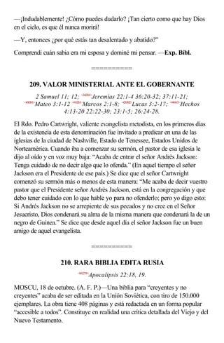—¡Indudablemente! ¿Cómo puedes dudarlo? ¡Tan cierto como que hay Dios
en el cielo, es que él nunca morirá!
—Y, entonces ¿por qué estás tan desalentado y abatido?”
Comprendí cuán sabia era mi esposa y dominé mi pensar. —Exp. Bíbl.

                                       ==========

      209. VALOR MINISTERIAL ANTE EL GOBERNANTE
             2 Samuel 11; 12; <242201>Jeremías 22:1-4 36:20-32; 37:11-21;
    <400301>
            Mateo 3:1-12 <410201>Marcos 2:1-8; <420302>Lucas 3:2-17; <440413>Hechos
                       4:13-20 22:22-30; 23:1-5; 26:24-28.

El Rdo. Pedro Cartwright, valiente evangelista metodista, en los primeros días
de la existencia de esta denominación fue invitado a predicar en una de las
iglesias de la ciudad de Nashville, Estado de Tenessee, Estados Unidos de
Norteamérica. Cuando iba a comenzar su sermón, el pastor de esa iglesia le
dijo al oído y en voz muy baja: “Acaba de entrar el señor Andrés Jackson:
Tenga cuidado de no decir algo que lo ofenda.” (En aquel tiempo el señor
Jackson era el Presidente de ese país.) Se dice que el señor Cartwright
comenzó su sermón más o menos de esta manera: “Me acaba de decir vuestro
pastor que el Presidente señor Andrés Jackson, está en la congregación y que
debo tener cuidado con lo que hable yo para no ofenderlo; pero yo digo esto:
Si Andrés Jackson no se arrepiente de sus pecados y no cree en el Señor
Jesucristo, Dios condenará su alma de la misma manera que condenará la de un
negro de Guinea.” Se dice que desde aquel día el señor Jackson fue un buen
amigo de aquel evangelista.

                                       ==========

                    210. RARA BIBLIA EDITA RUSIA
                            <662218>
                                   Apocalipsis 22:18, 19.

MOSCU, 18 de octubre. (A. F. P.)—Una biblia para “creyentes y no
creyentes” acaba de ser editada en la Unión Soviética, con tiro de 150.000
ejemplares. La obra tiene 408 páginas y está redactada en un forma popular
“accesible a todos”. Constituye en realidad una crítica detallada del Viejo y del
Nuevo Testamento.
 