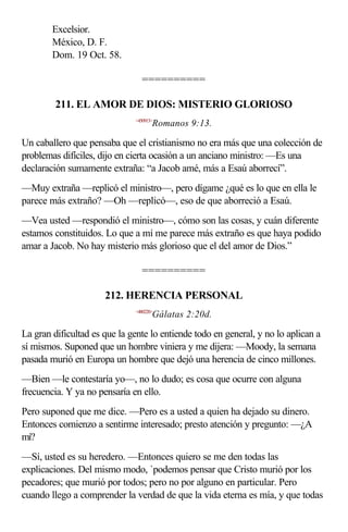 Excelsior.
        México, D. F.
        Dom. 19 Oct. 58.

                                ==========

         211. EL AMOR DE DIOS: MISTERIO GLORIOSO
                              <450913>
                                     Romanos 9:13.

Un caballero que pensaba que el cristianismo no era más que una colección de
problemas difíciles, dijo en cierta ocasión a un anciano ministro: —Es una
declaración sumamente extraña: “a Jacob amé, más a Esaú aborrecí”.
—Muy extraña —replicó el ministro—, pero dígame ¿qué es lo que en ella le
parece más extraño? —Oh —replicó—, eso de que aborreció a Esaú.
—Vea usted —respondió el ministro—, cómo son las cosas, y cuán diferente
estamos constituidos. Lo que a mí me parece más extraño es que haya podido
amar a Jacob. No hay misterio más glorioso que el del amor de Dios.”

                                ==========

                      212. HERENCIA PERSONAL
                              <480220>
                                     Gálatas 2:20d.

La gran dificultad es que la gente lo entiende todo en general, y no lo aplican a
sí mismos. Suponed que un hombre viniera y me dijera: —Moody, la semana
pasada murió en Europa un hombre que dejó una herencia de cinco millones.
—Bien —le contestaría yo—, no lo dudo; es cosa que ocurre con alguna
frecuencia. Y ya no pensaría en ello.
Pero suponed que me dice. —Pero es a usted a quien ha dejado su dinero.
Entonces comienzo a sentirme interesado; presto atención y pregunto: —¿A
mí?
—Sí, usted es su heredero. —Entonces quiero se me den todas las
explicaciones. Del mismo modo, `podemos pensar que Cristo murió por los
pecadores; que murió por todos; pero no por alguno en particular. Pero
cuando llego a comprender la verdad de que la vida eterna es mía, y que todas
 