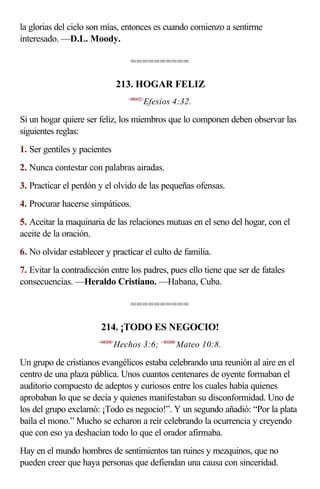 la glorias del cielo son mías, entonces es cuando comienzo a sentirme
interesado. —D.L. Moody.

                                     ==========

                                  213. HOGAR FELIZ
                                    <490432>
                                           Efesios 4:32.

Si un hogar quiere ser feliz, los miembros que lo componen deben observar las
siguientes reglas:
1. Ser gentiles y pacientes
2. Nunca contestar con palabras airadas.
3. Practicar el perdón y el olvido de las pequeñas ofensas.
4. Procurar hacerse simpáticos.
5. Aceitar la maquinaria de las relaciones mutuas en el seno del hogar, con el
aceite de la oración.
6. No olvidar establecer y practicar el culto de familia.
7. Evitar la contradicción entre los padres, pues ello tiene que ser de fatales
consecuencias. —Heraldo Cristiano. —Habana, Cuba.

                                     ==========

                        214. ¡TODO ES NEGOCIO!
                       <440306>
                              Hechos 3:6; <401008>Mateo 10:8.

Un grupo de cristianos evangélicos estaba celebrando una reunión al aire en el
centro de una plaza pública. Unos cuantos centenares de oyente formaban el
auditorio compuesto de adeptos y curiosos entre los cuales había quienes
aprobaban lo que se decía y quienes manifestaban su disconformidad. Uno de
los del grupo exclamó: ¡Todo es negocio!”. Y un segundo añadió: “Por la plata
baila el mono.” Mucho se echaron a reír celebrando la ocurrencia y creyendo
que con eso ya deshacían todo lo que el orador afirmaba.
Hay en el mundo hombres de sentimientos tan ruines y mezquinos, que no
pueden creer que haya personas que defiendan una causa con sinceridad.
 