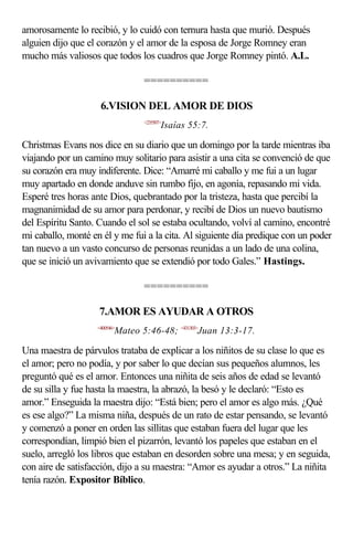 amorosamente lo recibió, y lo cuidó con ternura hasta que murió. Después
alguien dijo que el corazón y el amor de la esposa de Jorge Romney eran
mucho más valiosos que todos los cuadros que Jorge Romney pintó. A.L.

                                  ==========

                     6.VISION DEL AMOR DE DIOS
                                  <235507>
                                         Isaías 55:7.

Christmas Evans nos dice en su diario que un domingo por la tarde mientras iba
viajando por un camino muy solitario para asistir a una cita se convenció de que
su corazón era muy indiferente. Dice: “Amarré mi caballo y me fui a un lugar
muy apartado en donde anduve sin rumbo fijo, en agonía, repasando mi vida.
Esperé tres horas ante Dios, quebrantado por la tristeza, hasta que percibí la
magnanimidad de su amor para perdonar, y recibí de Dios un nuevo bautismo
del Espíritu Santo. Cuando el sol se estaba ocultando, volví al camino, encontré
mi caballo, monté en él y me fui a la cita. Al siguiente día predique con un poder
tan nuevo a un vasto concurso de personas reunidas a un lado de una colina,
que se inició un avivamiento que se extendió por todo Gales.” Hastings.

                                  ==========

                    7.AMOR ES AYUDAR A OTROS
                    <400546>
                           Mateo 5:46-48; <431303>Juan 13:3-17.

Una maestra de párvulos trataba de explicar a los niñitos de su clase lo que es
el amor; pero no podía, y por saber lo que decían sus pequeños alumnos, les
preguntó qué es el amor. Entonces una niñita de seis años de edad se levantó
de su silla y fue hasta la maestra, la abrazó, la besó y le declaró: “Esto es
amor.” Enseguida la maestra dijo: “Está bien; pero el amor es algo más. ¿Qué
es ese algo?” La misma niña, después de un rato de estar pensando, se levantó
y comenzó a poner en orden las sillitas que estaban fuera del lugar que les
correspondían, limpió bien el pizarrón, levantó los papeles que estaban en el
suelo, arregló los libros que estaban en desorden sobre una mesa; y en seguida,
con aire de satisfacción, dijo a su maestra: “Amor es ayudar a otros.” La niñita
tenía razón. Expositor Bíblico.
 