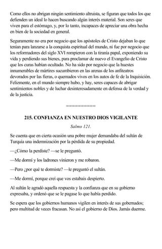 Como ellos no abrigan ningún sentimiento altruista, se figuran que todos los que
defienden un ideal lo hacen buscando algún interés material. Son seres que
viven para el estómago, y, por lo tanto, incapaces de apreciar una obra hecha
en bien de la sociedad en general.
Seguramente no era por negocio que los apóstoles de Cristo dejaban lo que
tenían para lanzarse a la conquista espiritual del mundo, ni fue por negocio que
los reformadores del siglo XVI rompieron con la tiranía papal, exponiendo su
vida y perdiendo sus bienes, para proclamar de nuevo el Evangelio de Cristo
que los curas habían ocultado. No ha sido por negocio que la huestes
innumerables de mártires sucumbieron en las arenas de los anfiteatros
devorados por las fieras, o quemados vivos en los autos de fe de la Inquisición.
Felizmente, en el mundo siempre hubo, y hay, seres capaces de abrigar
sentimientos nobles y de luchar desinteresadamente en defensa de la verdad y
de la justicia.

                               ==========

        215. CONFIANZA EN NUESTRO DIOS VIGILANTE
                                  Salmo 121.

Se cuenta que en cierta ocasión una pobre mujer demandaba del sultán de
Turquía una indemnización por la pérdida de su propiedad.
—¿Cómo la perdiste? —se le preguntó.
—Me dormí y los ladrones vinieron y me robaron.
—Pero ¿por qué te dormiste? —le preguntó el sultán.
—Me dormí, porque creí que vos estabais despierto.
Al sultán le agradó aquella respuesta y la confianza que en su gobierno
expresaba, y ordenó que se le pagase lo que había perdido.
Se espera que los gobiernos humanos vigilen en interés de sus gobernados;
pero multitud de veces fracasan. No así el gobierno de Dios. Jamás duerme.
 