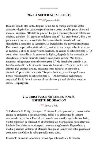 ==========

                     216. LA SUFICIENCIA DE DIOS
                               <500419>
                                      Filipenses 4:19.

Iba a mi casa la otra tarde, después de un día de trabajo duro; me sentía
cansado y deprimido, cuando repentinamente, como un relámpago, vino a mi
mente el versículo: “Bástate mi gracia.” Llegué a mi casa, y busqué el texto en
original, que dice: “Mi gracia es suficiente para ti.” “Lo creo, Señor”, dije, y no
pude menos que reír de contento. Jamás antes había entendido lo que
significaba la santa risa de Abraham. La incredulidad me parecía tan absurda.
Es como si un pececillo, sintiendo sed, tuviese temor de que si bebía se secara
el Támesis, y el río le dijese: “Bebe, sardinita, mi caudal es suficiente para ti.” O
como si un ratoncillo en lo graneros de Egipto, después de los siete años de
abundancia, temiese morir de hambre. José podría decirle: “No temas,
ratoncito, mis graneros son suficientes para ti.” Me imaginaba también a un
hombre en lo alto de la montaña pensando dentro de sí: “Respiro tantos más
cuantos pies cúbicos de aire, cada año; temo agotar el oxígeno de la
atmósfera”, pero la tierra le diría: “Respira, hombre, y respira a pulmones
llenos; mi atmósfera es suficiente para ti.” ¡Oh, hermanos, sed grandes
creyentes! Tal fe llevará vuestras almas al cielo, y traerá el cielo a vuestras
almas. —Spurgeon.

                                  ==========

                217. CRISTIANOS NOTABLES POR SU
                       ESPIRITU DE ORACION
                                  <421801>
                                          Lucas 18:1.

“El Marqués de Renty, para quien Cristo era lo más precioso, en una ocasión
en que se entregaba a sus devociones, indicó a su criado que lo llamara
después de media hora. Este, al ir a cumplir con la orden que había recibido,
vio tal expresión de santidad en el semblante del Marqués que no se atrevió a
hablarle. Sus labios se movían pero no se oía ningún ruido. Esperó hora y
media, y cuando lo llamó, el Marqués dijo que el tiempo que había pasado en
comunión con Cristo, le había parecido muy corto.
El notable misionero Adoniram Judson dijo, refiriéndose a la oración:
 