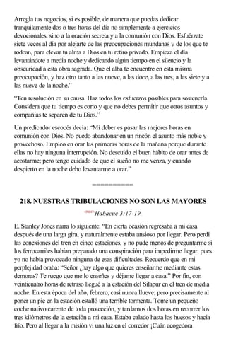 Arregla tus negocios, si es posible, de manera que puedas dedicar
tranquilamente dos o tres horas del día no simplemente a ejercicios
devocionales, sino a la oración secreta y a la comunión con Dios. Esfuérzate
siete veces al día por alejarte de las preocupaciones mundanas y de los que te
rodean, para elevar tu alma a Dios en tu retiro privado. Empieza el día
levantándote a media noche y dedicando algún tiempo en el silencio y la
obscuridad a esta obra sagrada. Que el alba te encuentre en esta misma
preocupación, y haz otro tanto a las nueve, a las doce, a las tres, a las siete y a
las nueve de la noche.”
“Ten resolución en su causa. Haz todos los esfuerzos posibles para sostenerla.
Considera que tu tiempo es corto y que no debes permitir que otros asuntos y
compañías te separen de tu Dios.”
Un predicador escocés decía: “Mi deber es pasar las mejores horas en
comunión con Dios. No puedo abandonar en un rincón el asunto más noble y
provechoso. Empleo en orar las primeras horas de la mañana porque durante
ellas no hay ninguna interrupción. No descuido el buen hábito de orar antes de
acostarme; pero tengo cuidado de que el sueño no me venza, y cuando
despierto en la noche debo levantarme a orar.”

                                  ==========

  218. NUESTRAS TRIBULACIONES NO SON LAS MAYORES
                             <350317>
                                    Habacuc 3:17-19.

E. Stanley Jones narra lo siguiente: “En cierta ocasión regresaba a mi casa
después de una larga gira, y naturalmente estaba ansioso por llegar. Pero perdí
las conexiones del tren en cinco estaciones, y no pude menos de preguntarme si
los ferrocarriles habían preparado una conspiración para impedirme llegar, pues
yo no había provocado ninguna de esas dificultades. Recuerdo que en mi
perplejidad oraba: “Señor ¿hay algo que quieres enseñarme mediante estas
demoras? Te ruego que me lo enseñes y déjame llegar a casa.” Por fin, con
veinticuatro horas de retraso llegué a la estación del Silapur en el tren de media
noche. En esta época del año, febrero, casi nunca llueve; pero precisamente al
poner un pie en la estación estalló una terrible tormenta. Tomé un pequeño
coche nativo carente de toda protección, y tardamos dos horas en recorrer los
tres kilómetros de la estación a mi casa. Estaba calado hasta los huesos y hacía
frío. Pero al llegar a la misión vi una luz en el corredor ¡Cuán acogedora
 