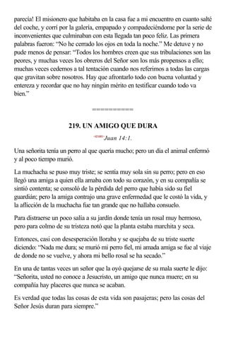 parecía! El misionero que habitaba en la casa fue a mi encuentro en cuanto salté
del coche, y corrí por la galería, empapado y compadeciéndome por la serie de
inconvenientes que culminaban con esta llegada tan poco feliz. Las primera
palabras fueron: “No he cerrado los ojos en toda la noche.” Me detuve y no
pude menos de pensar: “Todos los hombres creen que sus tribulaciones son las
peores, y muchas veces los obreros del Señor son los más propensos a ello;
muchas veces cedemos a tal tentación cuando nos referimos a todas las cargas
que gravitan sobre nosotros. Hay que afrontarlo todo con buena voluntad y
entereza y recordar que no hay ningún mérito en testificar cuando todo va
bien.”

                               ==========

                      219. UN AMIGO QUE DURA
                                <431401>
                                       Juan 14:1.

Una señorita tenía un perro al que quería mucho; pero un día el animal enfermó
y al poco tiempo murió.
La muchacha se puso muy triste; se sentía muy sola sin su perro; pero en eso
llegó una amiga a quien ella amaba con todo su corazón, y en su compañía se
sintió contenta; se consoló de la pérdida del perro que había sido su fiel
guardián; pero la amiga contrajo una grave enfermedad que le costó la vida, y
la aflicción de la muchacha fue tan grande que no hallaba consuelo.
Para distraerse un poco salía a su jardín donde tenía un rosal muy hermoso,
pero para colmo de su tristeza notó que la planta estaba marchita y seca.
Entonces, casi con desesperación lloraba y se quejaba de su triste suerte
diciendo: “Nada me dura; se murió mi perro fiel, mi amada amiga se fue al viaje
de donde no se vuelve, y ahora mi bello rosal se ha secado.”
En una de tantas veces un señor que la oyó quejarse de su mala suerte le dijo:
“Señorita, usted no conoce a Jesucristo, un amigo que nunca muere; en su
compañía hay placeres que nunca se acaban.
Es verdad que todas las cosas de esta vida son pasajeras; pero las cosas del
Señor Jesús duran para siempre.”
 