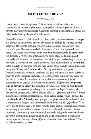 ==========

                      220. ES CUESTION DE VIDA
                              <580203>
                                     Hebreos 2:3.

Una persona cuenta lo siguiente: “Durante mis vacaciones estaba yo
veraneando en una costa pintoresca cuyas peñas bañan sus pies en el mar, y
ofrecen cuevas preciosas en que puede uno disfrutar a sus anchas, al abrigo del
calor, las bellezas y el esplendor del Océano.
Cierto día, absorto en la lectura de un libro, había permanecido mucho tiempo
a la entrada de una de esas cuevas, sin pensar en el flujo de la marea que iba
subiendo. De repente noté que era preciso no sólo dejar el lugar sino irme
corriendo para librarme de un baño forzoso, y tal vez de ser pasto de los
peces. Las puntas diseminadas de la roca iban desapareciendo. El agua subía
rápidamente y pronto todo estaría cubierto hasta el pie de la larga pared
perpendicular de roca, por la cual era imposible trepar. No había que perder un
momento y sin vacilar partí como una saeta. Pero acordándome de que mi libro
había quedado en la cueva hice alto para volver atrás, cuando llegó a mis oídos
este grito: “Corra usted ¡por su vida! No hay un instante que perder.”
Obedecí, y dejando mi tesoro corrí otra vez para salvarme. La lucha contra las
olas y la arena inundada empezaba. El viento soplaba también y me daba con
fuerza en el rostro. Mi sombrero se escapaba; maquinalmente traté de
asegurarlo en mi cabeza. La misma voz exclamó: “¡Déjelo todo! No piense
sino en salvar su vida.” Lo abandoné al viento...Mis botas se iban llenando
de agua; se hicieron tan pesadas que me arrastraba en lugar de saltar. Mis
fuerzas se iban agotando. Más estridente oí la voz “¡Déjelas; quíteselas!” Logré
quitármelas, y poniéndomelas bajo el brazo eché a correr.” ¡No! ¡Tírelas! Es
cuestión de vida.” Las dejé caer y seguí. Los guijarros me laceraban los pies
y me manaba la sangre; sentí que no resistiría mucho y grité: “¿Qué haré?” “Ya
voy”, dijo la misma voz, y un brazo robusto cogió el mío. El amigo desconocido
me ayudó y juntos subimos la roca. Pronto me hallé en lo alto del peñasco
respirando con fuerza y considerando el tremendo peligro del que acababa de
salvarme; esto me hizo pensar en el peligro de la condenación divina a que
están expuestas nuestras almas. ¿Qué es menester hacer para salvarse? Creer
en Cristo y confiar en Dios.
 