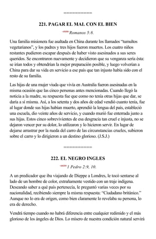 ==========

                 221. PAGAR EL MAL CON EL BIEN
                               <450508>
                                        Romanos 5:8.

Una familia misionera fue asaltada en China durante los llamados “tumultos
vegetarianos”, y los padres y tres hijos fueron muertos. Los cuatro niños
restantes pudieron escapar después de haber visto asesinados a sus seres
queridos. Se encontraron nuevamente y decidieron que su venganza sería ésta:
se irían todos y obtendrían la mejor preparación posible, y luego volverían a
China para dar su vida en servicio a ese país que tan injusto había sido con el
resto de su familia.
Las hijas de una mujer viuda que vivía en Australia fueron asesinadas en la
misma ocasión que las cinco personas antes mencionadas. Cuando llegó la
noticia a la madre, su respuesta fue que como no tenía otras hijas que dar, se
daría a sí misma. Así, a los setenta y dos años de edad vendió cuanto tenía, fue
al lugar donde sus hijas habían muerto, aprendió la lengua del país, estableció
una escuela, dio veinte años de servicio, y cuando murió fue enterrada junto a
sus hijas. Estos cinco sobrevivientes de esa desgracia tan cruel e injusta, no se
dejaron vencer por su dolor, lo utilizaron y lo hicieron servir. En lugar de
dejarse arrastrar por la rueda del carro de las circunstancias crueles, subieron
sobre el carro y lo dirigieron a un destino glorioso. (J.S.J.)

                                 ==========

                        222. EL NEGRO INGLES
                             <600209>
                                    1 Pedro 2:9, 10.

A un predicador que iba viajando de Dieppe a Londres, le tocó sentarse al
lado de un hombre de color, extrañamente vestido con un traje indígena.
Deseando saber a qué país pertenecía, le preguntó varias veces por su
nacionalidad, recibiendo siempre la misma respuesta: “Ciudadano británico.”
Aunque no lo era de origen, como bien claramente lo revelaba su persona, lo
era de derecho.
Vendrá tiempo cuando no habrá diferencia entre cualquier redimido y el más
glorioso de los ángeles de Dios. Lo mísero de nuestra condición natural servirá
 